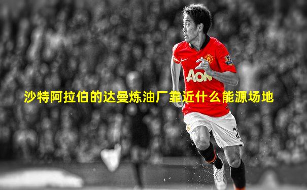 沙特阿拉伯的达曼炼油厂靠近什么能源场地