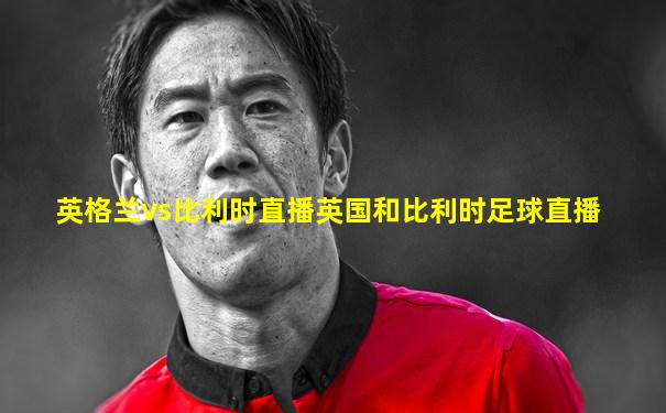 英格兰vs比利时直播英国和比利时足球直播