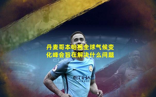 丹麦哥本哈根全球气候变化峰会旨在解决什么问题